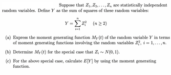 Suppose that Z₁, Z2, ..., Zn are statistically independent
random variables. Define Y as the sum of squares of these random variables:
n
Y = Z² (n ≥2)
i=1
(a) Express the moment generating function My(t) of the random variable Y in terms
of moment generating functions involving the random variables Zi, i = 1,..., n.
(b) Determine My(t) for the special case that Z; ~ N(0, 1).
(c) For the above special case, calculate E[Y] by using the moment generating
function.