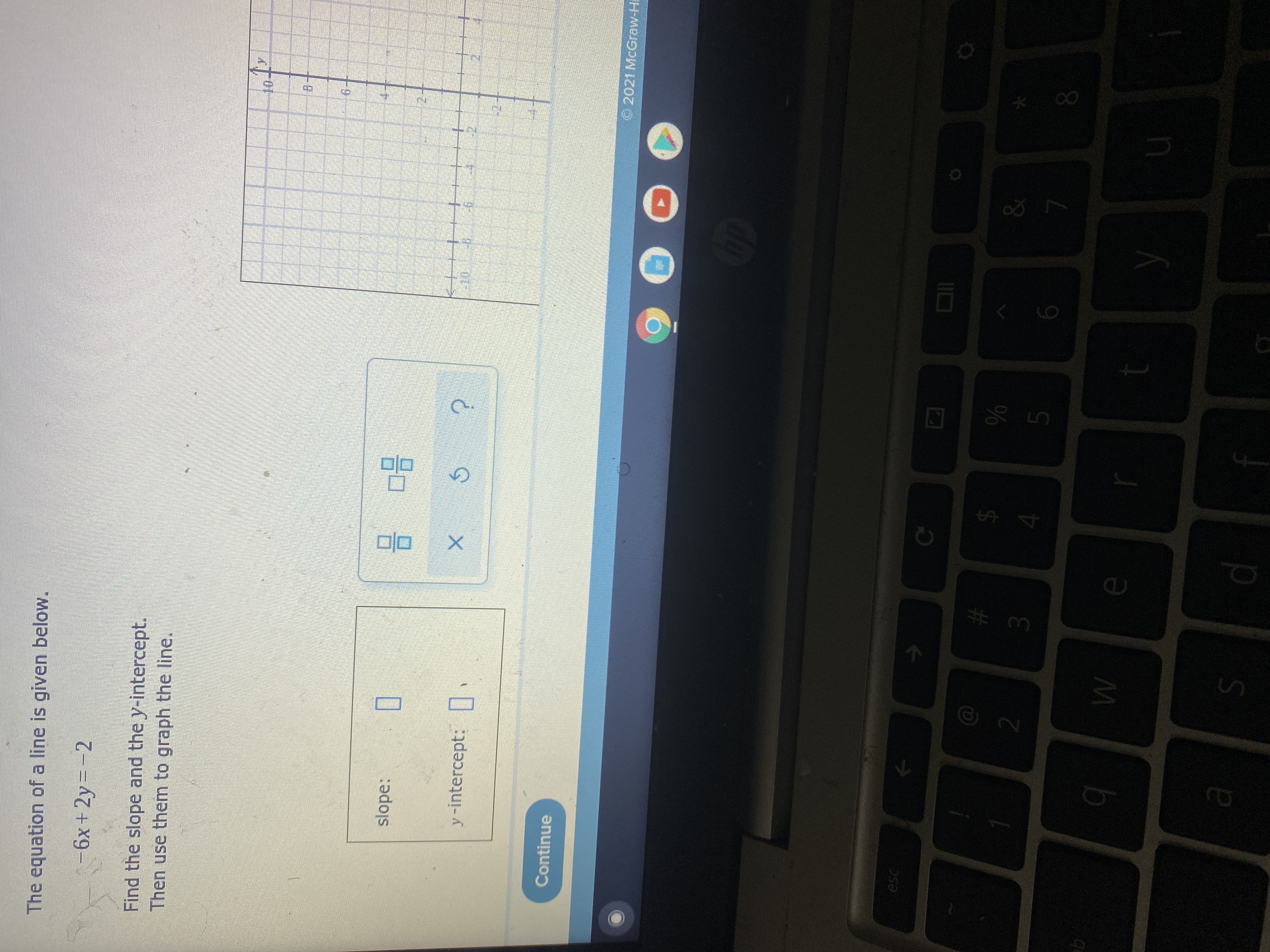 **Graphing a Linear Equation**

The equation of a line is given below:

\[ -6x + 2y = -2 \]

Find the slope and the y-intercept. Then use them to graph the line.

**Steps to find slope and y-intercept:**

1. **Rewrite the equation in slope-intercept form (y = mx + b)**:

    \[ -6x + 2y = -2 \]

    \( 2y = 6x - 2 \)

    \( y = 3x - 1 \)

   Here, \( m = 3 \) (slope) and \( b = -1 \) (y-intercept).

2. **Identify the slope and y-intercept**:

   - Slope: \( m = 3 \)
   - y-intercept: \( b = -1 \)

Enter the values for the slope and y-intercept in the provided boxes.

**Visual Explanation:**

- The provided graph is a Cartesian plane with the x-axis and y-axis ranging from -10 to 10.
- To graph the line:
   - Start at the y-intercept (0, -1).
   - Use the slope to plot another point on the line. Here, the slope is 3, which means for every 1 unit you move to the right on the x-axis, you move 3 units up on the y-axis.
   - Repeat this step to plot a few more points and draw the line through these points.

**Action Window:**

- After finding and inputting the correct values for slope and y-intercept, use the graphing tool to plot the line accurately.

**Interactive Components:**

- Slope box: Input the value of the slope here.
- y-intercept box: Input the value of the y-intercept here.
- Graphing tool: Use the buttons to graph the line based on the slope and y-intercept calculated.

**Controls:**

- A check (✓) button to verify your answer.
- A reset (⟲) button to clear inputs and start over.
- A help (?) button for hints or assistance.

**Continue Button:**

- Use the "Continue" button to proceed to the next part of the lesson or to check your answers upon completion.

**Note:**

- Revisiting the calculation steps can help ensure that the values of the slope and y-intercept are correct and accurate graph representation