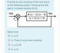 Find the jw-axis crossing of the root-locus
of the following system. Knowing that the
gain K is always positive (K>0).
U(s)
Y(s)
K (s – 1) (s – 5)
(s + 2) (s + 3)
-
Select one:
O a. ± j2
O b. There is no jw-axis crossing
O c. + j2.35
O d. + j5
