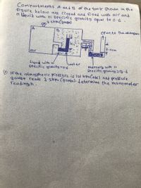 Compartments A andB of the tenk Shown in the
figure below are closed and filled with air end
a liquid with el specific grauity equal to o.6.
3-5rpa Cgauge)
Open to the et moshere
3.ocm
air
Liquid with e
specific gracity =0-6
water
mercary wth a
seecific greuity S(3•6
O f the atmospheric pressure is lol kpu Cabr) and prefure
gaugle reads 3.5trpu (gauge).determine the manometer
reading, h.
