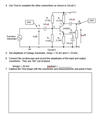 4. Use Tina to complete the other connections as shown in Circuit 3.
o+12 V
R,
Rc
100 oE
27 kn
2.2 kn
CH2
CH1
B
Ve
100 oE
A
Va
2N3904
R
100 ka
VE
Vadt)
Function
Vin(t)
R2
RE
Generator
12 ka
2.2 kn
100 uF
Circuit 3
5. Set amplitude of Voltage Generator, Vin(p) = 15 mV and f = 10 kHz.
6. Connect the oscilloscope and record the amplitudes of the input and output
waveforms. They are 180° out of phase.
Vin(pp) = 30 mv
7. Capture the Tina image with the waveforms and measurements and paste it here.
Voutipp) =
