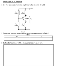 PART 3: BJT as an Amplifier
1. Use Tina to connect a transistor amplifier circuit as shown in Circuit 2.
O+12 V
R,
27 kn
Ro
2.2 ko
cyle
B
2N3904 VcE
E
R2
RE
12 kn
2.2 kn
Circuit 2
2. Connect the voltmeter and ammeter to record the measurements in Table 2.
Table 2
VCE
Ic
3. Capture the Tina image with the measurements and paste it here.
