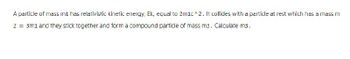 A particle of mass m1 has relativistic kinetic energy, Ek, equal to 2m1c^2. It collides with a particle at rest which has a mass m
2 = 3m1 and they stick together and form a compound particle of mass m3. Calculate m3.