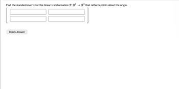 The problem statement is as follows:

"Find the standard matrix for the linear transformation \( T: \mathbb{R}^2 \to \mathbb{R}^2 \) that reflects points about the origin."

Below the statement, there is a matrix format with four empty boxes where the elements of the 2x2 matrix are to be filled in.

Additionally, there is a "Check Answer" button below the matrix.

**Explanation of the Problem:**

To solve this problem, you are asked to determine the standard matrix for a transformation that reflects vectors about the origin in a 2-dimensional plane.

**Reflection About the Origin:**

The matrix for reflecting about the origin in \(\mathbb{R}^2\) is given by:

\[
\begin{bmatrix}
-1 & 0 \\
0 & -1
\end{bmatrix}
\]

This matrix, when applied to any vector \(\mathbf{v} = \begin{bmatrix} x \\ y \end{bmatrix}\), transforms it to \(\begin{bmatrix} -x \\ -y \end{bmatrix}\), effectively reflecting it across the origin.