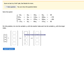 Score on last try: 0 of 1 pts. See Details for more.
> Next question
Solve the system
x1
x2
X3
X4
You can retry this question below
Submit Question
- 3x1
27x1
64x1 +
- 17x1 +
2x2
16x3
+ 2x2 + 112x3 +
8x2 + 272x3 +
2x2 64x3
+s
For this problem, let s be the variable x; with the smaller index and t be the variable x; with the larger
index.
Enter an integer or decimal number [more..]
2
00
8
2
9x4
225x4
504x4
171x4 =
+t
81
=
=
=
28
- 172
- 424
92