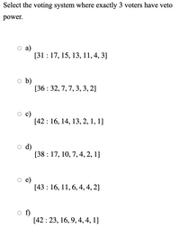 Select the voting system where exactly 3 voters have veto
power.
а)
[31 : 17, 15, 13, 11, 4, 3]
o b)
[36 : 32, 7, 7, 3, 3, 2]
c)
[42 : 16, 14, 13, 2, 1, 1]
d)
[38 : 17, 10, 7, 4, 2, 1]
e)
[43 : 16, 11, 6, 4, 4, 2]
f)
[42 : 23, 16, 9, 4, 4, 1]
