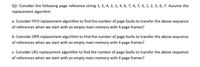 Q2: Consider the following page reference string 1, 2, 4, 2, 1, 4, 6, 7, 4, 7, 3, 1, 2, 5, 6, 7. Assume the
replacement algorithm
a- Consider FIFO replacement algorithm to find the number of page faults to transfer the above sequence
of references when we start with an empty main memory with 4 page frames?
b- Consider OPR replacement algorithm to find the number of page faults to transfer the above sequence
of references when we start with an empty main memory with 4 page frames?
c- Consider LRU replacement algorithm to find the number of page faults to transfer the above sequence
of references when we start with an empty main memory with 4 page frames?
