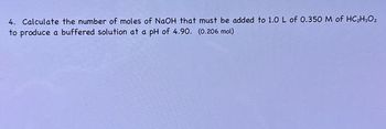 4. Calculate the number of moles of NaOH that must be added to 1.0 L of 0.350 M of HC₂H₂O₂
to produce a buffered solution at a pH of 4.90. (0.206 mol)