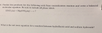 Predict the products for the following acid/base neutralization reaction and write a balanced
molecular equation. Be sure to include all phase labels.
HNO3(aq) + Mg(OH)2(aq) –
/hat is the net ionic equation for a reaction between hydrofluoric acid and sodium hydroxide?
