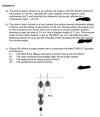 Question 6
a) The bore of each cylinder in a six-cylinder car engine is 45 mm and the stroke for
each piston is 125 mm. calculate the cubic capacity of the engine in cubic
centimetres (cm³); and calculate the clearance volume per cylinder for a
compression ratio, r, of 8.75.
b) The bore of each cylinder in a four-cylinder four-stroke internal combustion engine
is 38 mm and the stroke of each piston is 165 mm. During testing, the engine runs
at 180 revolutions per minute (rpm) with a pressure-volume indicator diagram
showing a mean net area of 3.4 cm² and a diagram length of 1.2 cm. The pressure
scale on the indictor diagram is set to 150 kN/m² per cm. Calculate the mean
effective pressure (m.e.p) and the indicated power developed by this four-cylinder
four-stroke engine.
c) Figure Q6c shows a pulley system with a suspended load w of 2000 N. Calculate
the following:
(i)
(ii)
(iii)
(iv)
The effort force (FEffort) necessary to lift and hold a load of 2000 N.
The ideal mechanical advantage (IMA) for the pulley system.
The ceiling force at ceiling anchor Point A.
The ceiling force at anchor Point B.
Feffort
