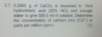 2.7 0.2500 g of CaCO3 is dissolved in 15ml
hydrochloric acid (32% HCI) and enough
water to give 500.0 ml of solution. Determine
the concentration of calcium ions (Ca²+) in
parts per million (ppm).