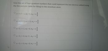 Give the set of four quantum numbers that could represent the last electron added (using
the the periodic table for filling) to the strontium atom.
1
On = 4,1 = 1, m/ = 1, ms = ±
2
On = 4,1 = 1, m = -1, ms = ± -
On = 5,1 = 1, ml = 0, ms = ± ₁
12
1|2
1
On = 5,1 = 0, mj = 1, m₁ = ± -
2
n = 5,1 = 0, m1 = 0, ms = ±
+1/1/12