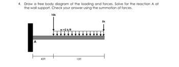 4. Draw a free body diagram of the loading and forces. Solve for the reaction A at
the wall support. Check your answer using the summation of forces.
10k
A
w=2 k/ft
40ft
10ft
5k