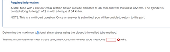 Required information
A steel tube with a circular cross section has an outside diameter of 310 mm and wall thickness of 2 mm. The cylinder is
twisted along its length of 2 m with a torque of 54 kN.m.
NOTE: This is a multi-part question. Once an answer is submitted, you will be unable to return to this part.
Determine the maximum torsional shear stress using the closed thin-walled tube method.
The maximum torsional shear stress using the closed thin-walled tube method is
X MPa.