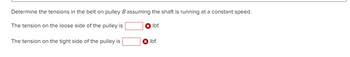 Determine the tensions in the belt on pulley B assuming the shaft is running at a constant speed.
The tension on the loose side of the pulley is
The tension on the tight side of the pulley is
lbf.
x lbf.