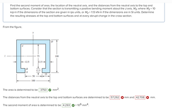 Find the second moment of area, the location of the neutral axis, and the distances from the neutral axis to the top and
bottom surfaces. Consider that the section is transmitting a positive bending moment about the z axis, Mz, where M₂ = 10
kip-in if the dimensions of the section are given in ips units, or M₂ = 1.13 kN·m if the dimensions are in Sl units. Determine
the resulting stresses at the top and bottom surfaces and at every abrupt change in the cross section.
From the figure,
с
- 12.5
B
A
y
I
50
100
75
12.5-
12.5
25
D
100
The area is determined to be 3750 mm²
The distances from the neutral axis to the top and bottom surfaces are determined to be 57.292
The second moment of area is determined to be 4.293
x 106 mm4.
mm and 42.708 ✪ mm.