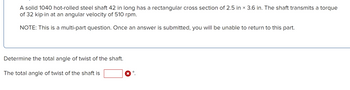 A solid 1040 hot-rolled steel shaft 42 in long has a rectangular cross section of 2.5 in × 3.6 in. The shaft transmits a torque
of 32 kip-in at an angular velocity of 510 rpm.
NOTE: This is a multi-part question. Once an answer is submitted, you will be unable to return to this part.
Determine the total angle of twist of the shaft.
The total angle of twist of the shaft is