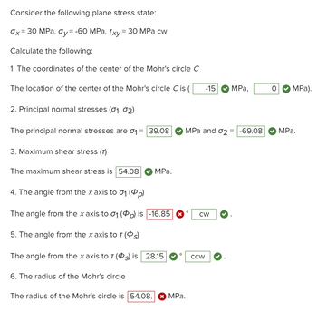 Consider the following plane stress state:
Ox=30 MPa, y= -60 MPa, Txy= 30 MPa cw
Calculate the following:
1. The coordinates of the center of the Mohr's circle C
The location of the center of the Mohr's circle Cis (
2. Principal normal stresses (01, 02)
The principal normal stresses are σ₁ = 39.08
3. Maximum shear stress (7)
The maximum shear stress is 54.08
MPa.
4. The angle from the x axis to 0₁ (p)
The angle from the x axis to 0₁ (p) is -16.85
5. The angle from the x axis to 7 (s)
The angle from the x axis to T (s) is 28.15
6. The radius of the Mohr's circle
The radius of the Mohr's circle is 54.08. ✰ MPa.
MPa and 02 = -69.08 MPa.
O
-15 MPa,
CW
CCW
O MPa).