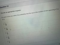 Question 12
Provide an appropriate response.
If a pair of dice are rolled, the probability that the sum of the numbers of dots appearing is 9 or
10 is
36
18
116
