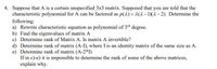 4. Suppose that A is a certain unspecified 3x3 matrix. Supposed that you are told that the
characteristic polynomial for A can be factored as p(2) = 2(2–1)(2– 2). Determine the
following:
a) Rewrite characteristic equation as polynomial of 3rd degree.
b) Find the eigenvalues of matrix A
c) Determine rank of Matrix A. Is matrix A invertible?
d) Determine rank of matrix (A-I), where I is an identity matrix of the same size as A.
e) Determine rank of matrix (A-2*I)
If in c)-e) it is impossible to determine the rank of some of the above matrices,
explain why.
