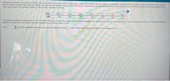 Kim Epson operates a full-service car wash, which operates from 8AM to 8 PM seven days a week. The car wash has two stations an automatic washing and drying station that can handle 30 cars per hour
and an interior cleaning station that can handle 210 cars per day Based on a recent year-end Neview of operations, Kim estimates that future demand for the interior cleaning station for the seven days of the
week, expressed in the average number of cars per day, would be as follows
Day
Cars
Kim
Mon
160
Tues
180
Wed
150
Thurs
140
Fri
270
Sat
250
fly instaling additional equipment (at a cost of $30,000) Kim can increase the capacity of the interior cleaning to 300 cars per day Each car wash generates a protax contribution of $1.00 Should Kim install the
additional equipment if she expects a pretax payback penod of three years or less?
install the additional equipment because the payback period is
Sun
250
years (Enter your response rounded to be decimal places)