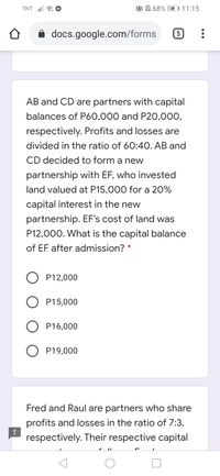 TNT 6 O
ON 68%
DI11:15
i docs.google.com/forms
AB and CD are partners with capital
balances of P60,000 and P20,000,
respectively. Profits and losses are
divided in the ratio of 60:4O. AB and
CD decided to form a new
partnership with EF, who invested
land valued at P15,000 for a 20%
capital interest in the new
partnership. EF's cost of land was
P12,000. What is the capital balance
of EF after admission? *
P12,000
P15,000
P16,000
O P19,000
Fred and Raul are partners who share
profits and losses in the ratio of 7:3,
respectively. Their respective capital
C. II
