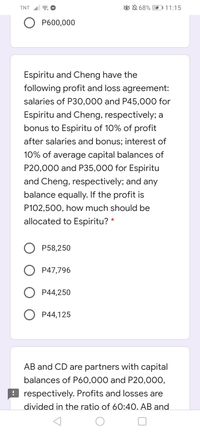 TNT a O
ON 68% 11:15
Р600,000
Espiritu and Cheng have the
following profit and loss agreement:
salaries of P30,000 and P45,000 for
Espiritu and Cheng, respectively; a
bonus to Espiritu of 10% of profit
after salaries and bonus; interest of
10% of average capital balances of
P20,000 and P35,000 for Espiritu
and Cheng, respectively; and any
balance equally. If the profit is
P102,500, how much should be
allocated to Espiritu? *
Р58,250
P47,796
P44,250
O P44,125
AB and CD are partners with capital
balances of P60,000 and P20,000,
! respectively. Profits and losses are
divided in the ratio of 60:4O. AB and
