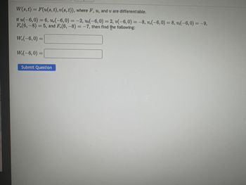 W(s, t) = F(u(s, t), v(s, t)), where F, u, and u are differentiable.
If u(-6,0) = 6, u,(-6,0) = -2, u(-6,0) = 2, v(-6,0) = -8, v.(-6,0) = 8, v(-6,0) = -9,
F.(6,-8)= 5, and F.(6,-8)= -7, then find the following:
W.(-6,0) =
W₁(-6,0) =
Submit Question