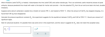 When limestone (solid CaCO3) is heated, it decomposes into lime (solid CaO) and carbon dioxide gas. This is an extremely useful industrial process of great
antiquity, because powdered lime mixed with water is the basis for mortar and concrete - the lime absorbs CO₂ from the air and turns back into hard, durable
limestone.
Suppose some calcium carbonate is sealed into a limekiln of volume 550. L and heated to 520.0 °C. When the amount of CaCO3 has stopped changing, it is
found that 8.46 kg have disappeared.
Calculate the pressure equilibrium constant K, this experiment suggests for the equilibrium between CaCO3 and CaO at 520.0 °C. Round your answer to 2
significant digits.
P
Note for advanced students: it's possible there was some error in this experiment, and the value it suggests for K does not match the accepted value.
0
X