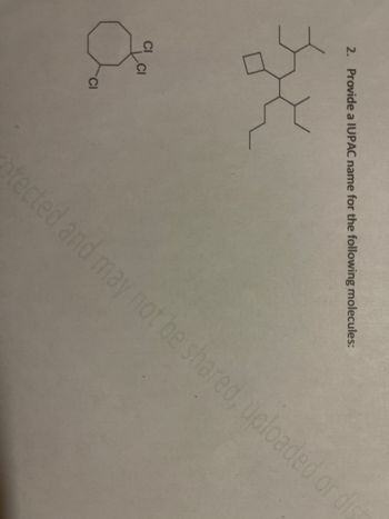 **Question 2: Provide an IUPAC name for the following molecules:**

**Diagram 1**: 

- This diagram illustrates an eight-membered ring with three chlorine (Cl) atoms attached to one of its carbon atoms. 

**Diagram 2**: 

- This structure features a complex branched hydrocarbon. The main chain includes a cyclopropane ring that's attached to a carbon chain with various branches. 

**Explanation**: 

Naming chemical compounds according to the IUPAC nomenclature involves identifying the longest continuous carbon chain (parent chain), numbering the chain from the end nearest a substituent, and then identifying and naming the substituents attached to the chain. The positions of the substituents are indicated by the numbers corresponding to the carbon atoms to which they are attached. Substituents are listed in alphabetical order. Cycloalkanes are named based on the number of carbon atoms in the ring, and substituents are named as prefixes.

In Diagram 1, the octane ring has three chlorine substituents on a single carbon. In Diagram 2, the complex structure needs to be identified starting from the longest carbon chain, and then identifying branches and other substituents.

**Note**: Detailed steps are required to confirm the exact IUPAC names for each molecule as per IUPAC conventions.