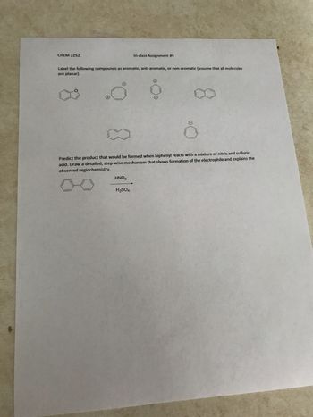 CHEM 2252
Label the following compounds as aromatic, anti-aromatic, or non-aromatic (assume that all molecules
are planar).
In-class Assignment #4
Predict the product that would be formed when biphenyl reacts with a mixture of nitric and sulfuric
acid. Draw a detailed, step-wise mechanism that shows formation of the electrophile and explains the
observed regiochemistry.
HNO3
H₂SO4