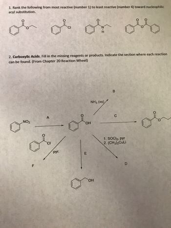 1. Rank the following from most reactive (number 1) to least reactive (number 4) toward nucleophilic
acyl substitution.
ob ob or ollo
2. Carboxylic Acids. Fill in the missing reagents or products. Indicate the section where each reaction
can be found. (From Chapter 20 Reaction Wheel)
NO₂
F
руг.
NH3 (xs)
OH
E
OH
B
C
1. SOCI₂, pyr
2. (CH3)2CuLi
D
or