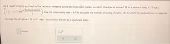 As a result of being exposed to the radiation released during the Chernobyl nuclear accident, the dose of iodine-131 in a person's body is 7.8 mCi
(1G-3.77
disintegrations
Use the relationship rate=AN to calculate the number of atoms of iodine-131 to which this radioactivity corresponds.
The half-life of iodine-131 is 8.1 days. Round your answer to 2 significant digits.
3.7 10 ¹0
atoms