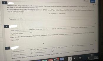 84
The pressures deep within the Earth are much greater than those on the surface, and to make use of thermochemical data in geochemical assessments
we need to take the differences into account.
Given that the enthalpy of combustion of graphite is-393.50 kJ mol and that of diamond is-395.41 kJ mol, calculate the standard enthalpy k
mol-¹) of the transition:
C(s. graphite)-C (s, diamond).
Type your answer...
HNO3+ type your answer...
NO
Cu type your answer...
type your answer..
type your answer...
Make sure the stoichiometry coefficients you input are in the simplest form type your answer.
the reaction.
CulNoly type your answer
type your answer...
Mn2 type your answer...
CF type your answer...
type your answer.
Make sure the stoichiometry coefficients you input are in the simplest form type your answer...
partion
Submit
OH type your answe
CIO type your answer.
H₂O
mol electrons are transferred per mile of
H₂O+
tv
MO
mol electrons are transferred per me of