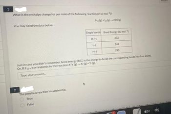 What is the enthalpy change for per mole of the following reaction (in kJ mol ¹
You may need the data below:
2
H₂+1₂-2 Hig
The previous reaction is exothermic.
True
False
Single bonds Bond Energy (kJ mol )
H-H
432
149
295
H
H-I
Just in case you didn't remember, bond energy (B.E) is the energy to break the corresponding bonds into free atoms
Or, B.Ex-y corresponds to the reaction X-Y(g)-X-(g) +Y
Type your answer.
tv alo