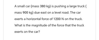 A small car (mass 380 kg) is pushing a large truck (
mass 900 kg) due east on a level road. The car
exerts a horizontal force of 1200 N on the truck.
What is the magnitude of the force that the truck
exerts on the car?