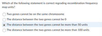 Which of the following statement is correct regrading recombination frequency
map units?
Two genes cannot be on the same chromosome
The distance between the two genes cannot be 0
The distance between the two genes cannot be more than 50 units
The distance between the two genes cannot be more than 100 units