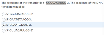 The sequence of the transcript is 5'-GGUUACAUUC-3'. The sequence of the DNA
template would be:
| 5'-GGUUACAUUC-3'.
5'-GAATGTAACC-3'.
5'-CCAATGTAAG-3'.
5'-CUUACAUUGG-3'.