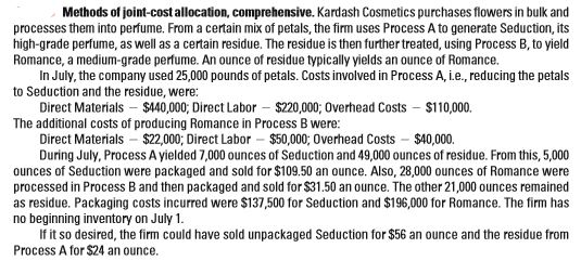 Methods of joint-cost allocation, comprehensive. Kardash Cosmetics purchases flowers in bulk and
processes them into perfume. From a certain mix of petals, the firm uses Process A to generate Seduction, its
high-grade perfume, as well as a certain residue. The residue is then further treated, using Process B, to yield
Romance, a medium-grade perfume. An ounce of residue typically yields an ounce of Romance.
In July, the company used 25,000 pounds of petals. Costs involved in Process A, i.e., reducing the petals
to Seduction and the residue, were:
Direct Materials – $440,000; Direct Labor – $220,000; Overhead Costs – $110,000.
The additional costs of producing Romance in Process B were:
Direct Materials - $22,000; Direct Labor – $50,000; Overhead Costs - $40,000.
During July, Process A yielded 7,000 ounces of Seduction and 49,000 ounces of residue. From this, 5,000
ounces of Seduction were packaged and sold for $109.50 an ounce. Also, 28,000 ounces of Romance were
processed in Process B and then packaged and sold for $31.50 an ounce. The other 21,000 ounces remained
as residue. Packaging costs incurred were $137,500 for Seduction and $196,000 for Romance. The firm has
no beginning inventory on July 1.
If it so desired, the firm could have sold unpackaged Seduction for $56 an ounce and the residue from
Process A for $24 an ounce.
