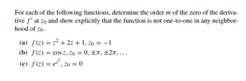 For each of the following functions, determine the order m of the zero of the deriva-
tive f' at zo and show explicitly that the function is not one-to-one in any neighbor-
hood of zo.
(a) f(z) = z² + 2z + 1, zo = −1
(b) f(z) = cos z, Zo = 0, ±, ±2л, ...
(c) ƒ(z) = e²³, zo = 0