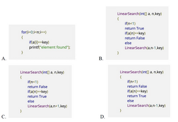 A.
C.
for(i=0;i<n;i++)
{
}
LinearSearch(int[] a, n,key)
{
if(a[i]==key)
printf("element found");
}
if(n<1)
return False
if(a[n] ==key)
return True
else
LinearSearch(a,n+1,key)
B.
D.
LinearSearch(int[] a, n,key)
{
}
{
if(n<1)
return True
if(a[n] ==key)
return False
else
LinearSearch(int[] a, n,key)
}
LinearSearch(a,n-1,key)
if(n<1)
return False
if(a[n]==key)
return True
else
LinearSearch(a,n-1,key)