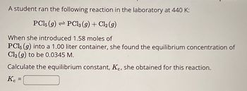 A student ran the following reaction in the laboratory at 440 K:
PC15 (9) PC13 (g) + Cl₂ (g)
When she introduced 1.58 moles of
PC15 (g) into a 1.00 liter container, she found the equilibrium concentration of
Cl2(g) to be 0.0345 M.
Calculate the equilibrium constant, Kc, she obtained for this reaction.
KC
=