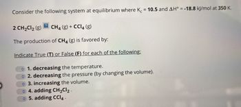 Consider the following system at equilibrium where K = 10.5 and AH° = -18.8 kJ/mol at 350 K.
2 CH₂Cl₂ (g) CH4 (g) + CCl4 (g)
The production of CH4 (g) is favored by:
Indicate True (T) or False (F) for each of the following:
1. decreasing the temperature.
2. decreasing the pressure (by changing the volume).
3. increasing the volume.
4. adding CH₂Cl₂.
5. adding CCI4