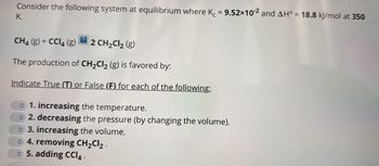 Consider the following system at equilibrium where K = 9.52×10-2 and AH° = 18.8 kJ/mol at 350
K.
CH4 (g) + CCl4 (g) 2 CH₂Cl₂ (g)
The production of CH₂Cl₂ (g) is favored by:
Indicate True (T) or False (F) for each of the following:
1. increasing the temperature.
2. decreasing the pressure (by changing the volume).
3. increasing the volume.
4. removing CH₂Cl₂.
5. adding CCI4.