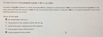 The vapor pressure of liquid propanol, C₂H,OH, is 100 mm Hg at 326 K.
A sample of C₂H,OH is placed in a closed, evacuated 512 mL container at a temperature of 326 K. It is found that all of the C,H,OH is in the
vapor phase and that the pressure is 54.0 mm Hg. If the volume of the container is reduced to 390 mL at constant temperature, which of the
following statements are correct?
Choose all that apply.
No condensation will occur.
The pressure in the container will be 100 mm Hg.
Some of the vapor initially present will condense.
Only propanol vapor will be present.
Liquid propanol will be present.