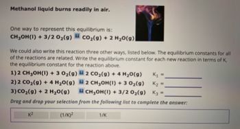 Methanol liquid burns readily in air.
One way to represent this equilibrium is:
CH₂OH(1) + 3/2 0₂(g) CO₂(g) + 2 H₂O(g)
We could also write this reaction three other ways, listed below. The equilibrium constants for all
of the reactions are related. Write the equilibrium constant for each new reaction in terms of K,
the equilibrium constant for the reaction above.
1) 2 CH₂OH(1) + 3 O₂(g)
2) 2 CO₂(g) + 4H₂O(g)
2 CO₂(g) + 4H₂O(g)
2 CH₂OH(1) + 3 O₂(g)
CH₂OH(1) + 3/2 0₂(g) K3
K₁ =
K₂ =
3) CO₂(g) + 2 H₂O(g)
Drag and drop your selection from the following list to complete the answer:
K²
(1/K)²
1/K