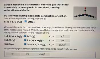 Carbon monoxide is a colorless, odorless gas that binds
irreversibly to hemoglobin in our blood, causing
suffocation and death.
CO is formed during incomplete combustion of carbon.
One way to represent this equilibrium is:
?
C(s) + 1/2O₂(g) CO(g)
We could also write this reaction three other ways, listed below. The equilibrium constants for all
of the reactions are related. Write the equilibrium constant for each new reaction in terms of K,
the equilibrium constant for the reaction above.
1) 2 C(s) + O₂(g) 2 2c0(g)
K₁
2)2CO(g)
22 C(s) + O₂(g)
K₂ =
3) CO(g)
2 C(s) + 1/2O₂(g)
K3 =
Drag and drop your selection from the following list to complete the answer:
K²
1/K
(1/K)²
=
K²
1/K
(1/K) ²