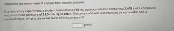 Determine the molar mass of a solute from osmotic pressure.
In a laboratory experiment, a student found that a 176-mL aqueous solution containing 2.408 g of a compound
had an osmotic pressure of 21.3 mm Hg at 298 K. The compound was also found to be nonvolatile and a
nonelectrolyte. What is the molar mass of this compound?
g/mol