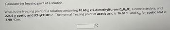 Calculate the freezing point of a solution.
What is the freezing point of a solution containing 10.60 g 2,5-dimethylfuran (CHO), a nonelectrolyte, and
224.6 g acetic acid (CH3COOH)? The normal freezing point of acetic acid is 16.60 °C and Kfp for acetic acid is
3.90 °C/m.
°C