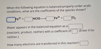 When the following equation is balanced properly under acidic
conditions, what are the coefficients of the species shown?
Fe2++
HCIO-
Fe3++
Cl₂
Water appears in the balanced equation as a
(reactant, product, neither) with a coefficient of
neither.)
How many electrons are transferred in this reaction?
(Enter 0 for